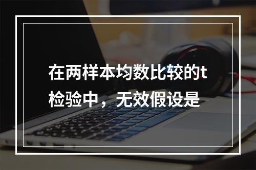 在两样本均数比较的t检验中，无效假设是