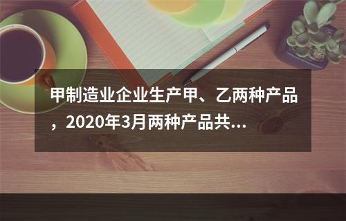 甲制造业企业生产甲、乙两种产品，2020年3月两种产品共同耗