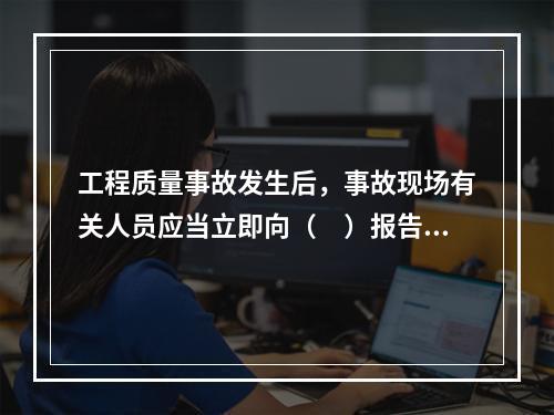 工程质量事故发生后，事故现场有关人员应当立即向（　）报告。