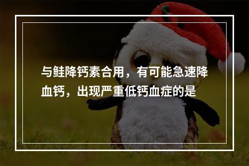 与鲑降钙素合用，有可能急速降血钙，出现严重低钙血症的是