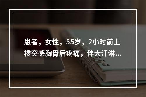 患者，女性，55岁，2小时前上楼突感胸骨后疼痛，伴大汗淋漓，