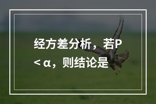 经方差分析，若P< α，则结论是