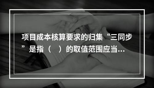 项目成本核算要求的归集“三同步”是指（　）的取值范围应当一致