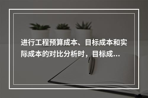 进行工程预算成本、目标成本和实际成本的对比分析时，目标成本来