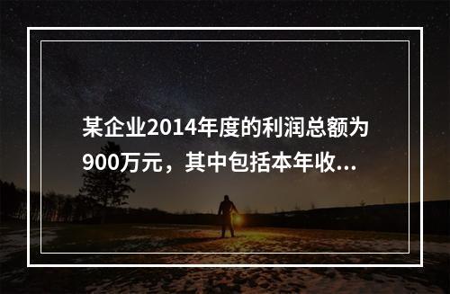 某企业2014年度的利润总额为900万元，其中包括本年收到的