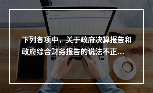 下列各项中，关于政府决算报告和政府综合财务报告的说法不正确的