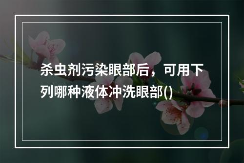 杀虫剂污染眼部后，可用下列哪种液体冲洗眼部()