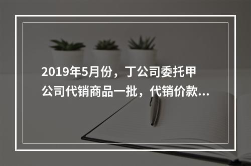 2019年5月份，丁公司委托甲公司代销商品一批，代销价款为3