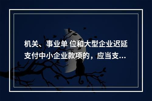 机关、事业单 位和大型企业迟延支付中小企业款项的，应当支付逾