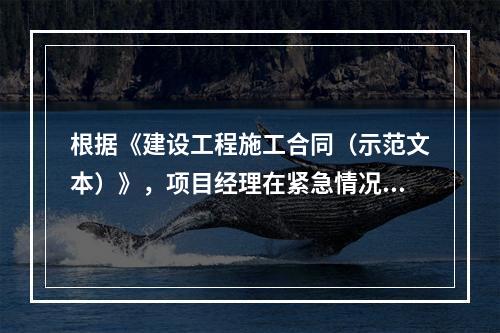 根据《建设工程施工合同（示范文本）》，项目经理在紧急情况下有