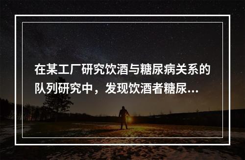 在某工厂研究饮酒与糖尿病关系的队列研究中，发现饮酒者糖尿病的