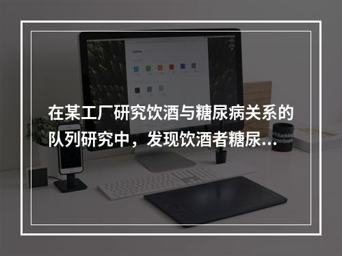 在某工厂研究饮酒与糖尿病关系的队列研究中，发现饮酒者糖尿病的