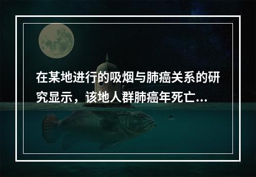 在某地进行的吸烟与肺癌关系的研究显示，该地人群肺癌年死亡率为