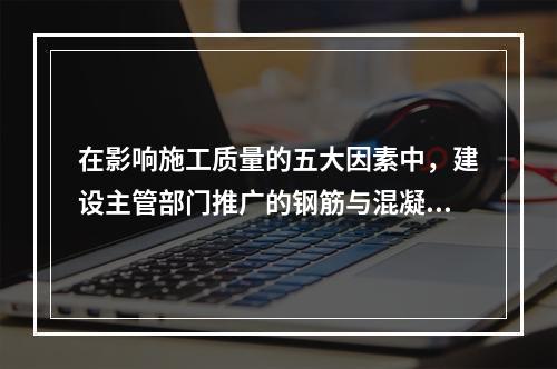 在影响施工质量的五大因素中，建设主管部门推广的钢筋与混凝土技