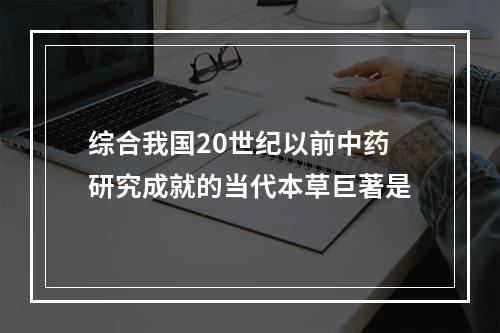 综合我国20世纪以前中药研究成就的当代本草巨著是