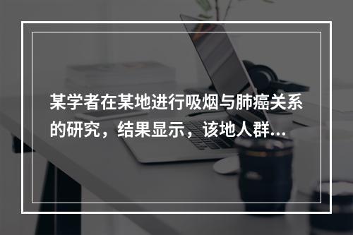 某学者在某地进行吸烟与肺癌关系的研究，结果显示，该地人群肺癌