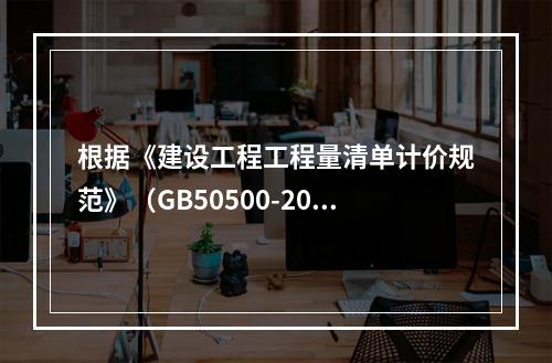 根据《建设工程工程量清单计价规范》（GB50500-2013