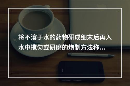 将不溶于水的药物研成细末后再入水中搅匀或研磨的炮制方法称为