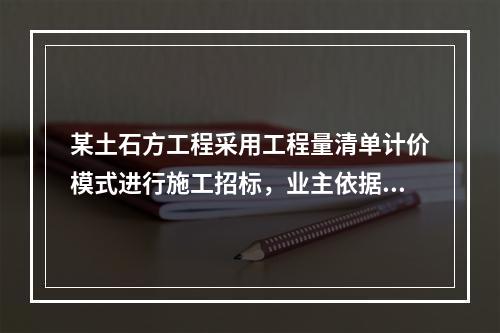 某土石方工程采用工程量清单计价模式进行施工招标，业主依据《建