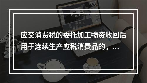 应交消费税的委托加工物资收回后用于连续生产应税消费品的，按规