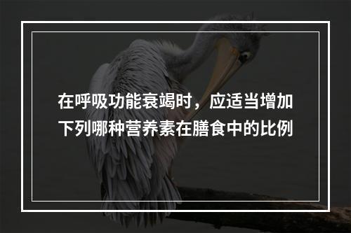 在呼吸功能衰竭时，应适当增加下列哪种营养素在膳食中的比例