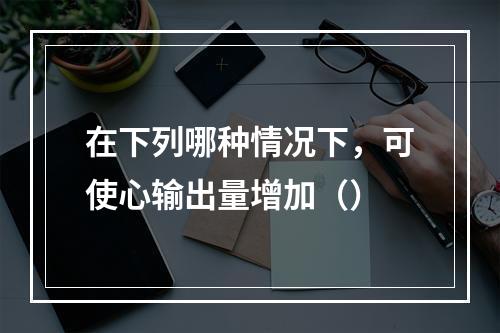 在下列哪种情况下，可使心输出量增加（）