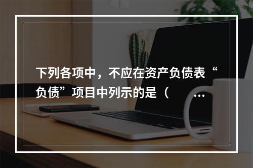 下列各项中，不应在资产负债表“负债”项目中列示的是（　　）。