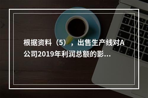 根据资料（5），出售生产线对A公司2019年利润总额的影响金