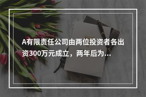 A有限责任公司由两位投资者各出资300万元成立，两年后为了扩