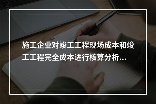 施工企业对竣工工程现场成本和竣工工程完全成本进行核算分析的主