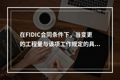 在FIDIC合同条件下，当变更的工程量与该项工作规定的具体费