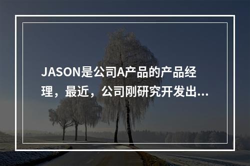 JASON是公司A产品的产品经理，最近，公司刚研究开发出新产