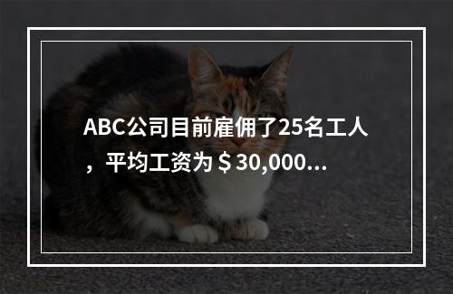 ABC公司目前雇佣了25名工人，平均工资为＄30,000。这