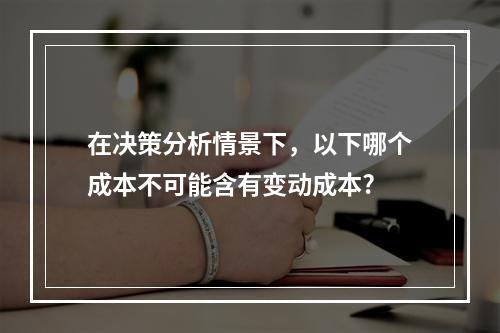 在决策分析情景下，以下哪个成本不可能含有变动成本?