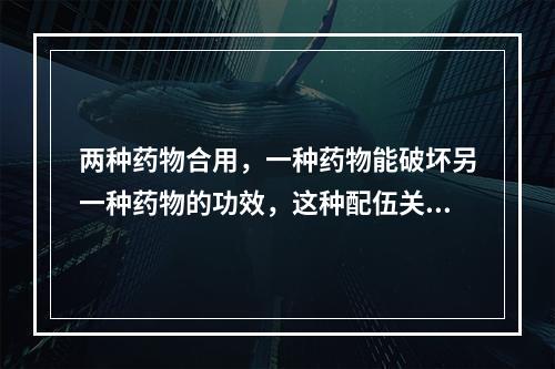 两种药物合用，一种药物能破坏另一种药物的功效，这种配伍关系属