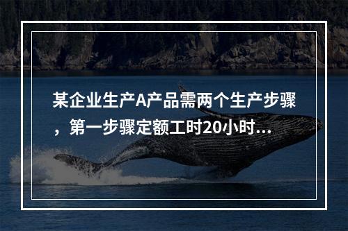 某企业生产A产品需两个生产步骤，第一步骤定额工时20小时，第