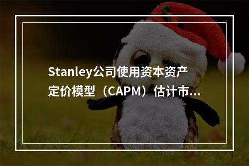 Stanley公司使用资本资产定价模型（CAPM）估计市场对