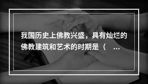 我国历史上佛教兴盛，具有灿烂的佛教建筑和艺术的时期是（　　