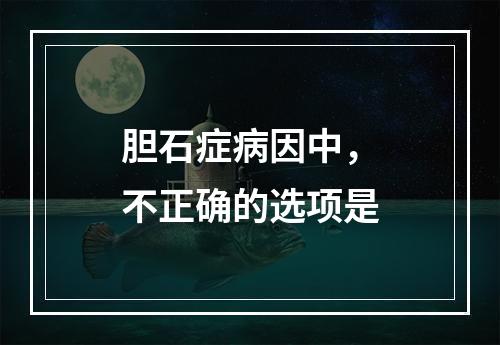 胆石症病因中，不正确的选项是