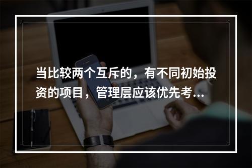 当比较两个互斥的，有不同初始投资的项目，管理层应该优先考虑哪