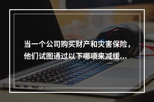 当一个公司购买财产和灾害保险，他们试图通过以下哪项来减缓风险