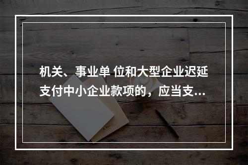 机关、事业单 位和大型企业迟延支付中小企业款项的，应当支付逾