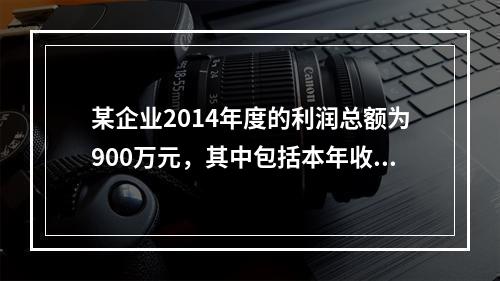 某企业2014年度的利润总额为900万元，其中包括本年收到的