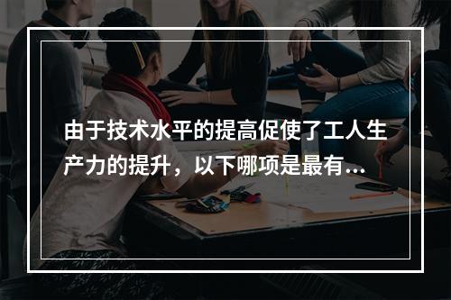 由于技术水平的提高促使了工人生产力的提升，以下哪项是最有可能