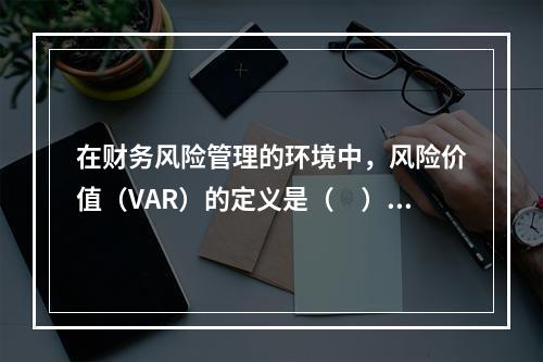 在财务风险管理的环境中，风险价值（VAR）的定义是（　）。