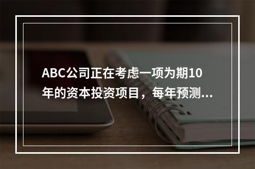 ABC公司正在考虑一项为期10年的资本投资项目，每年预测的相