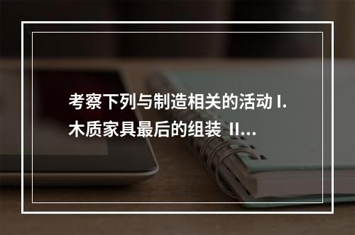 考察下列与制造相关的活动 I.木质家具最后的组装  II.将