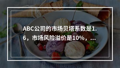 ABC公司的市场贝塔系数是1.6，市场风险溢价是10%，无风