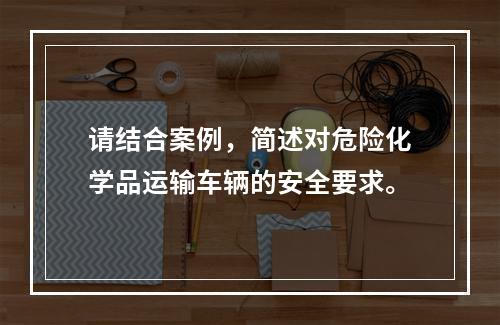 请结合案例，简述对危险化学品运输车辆的安全要求。