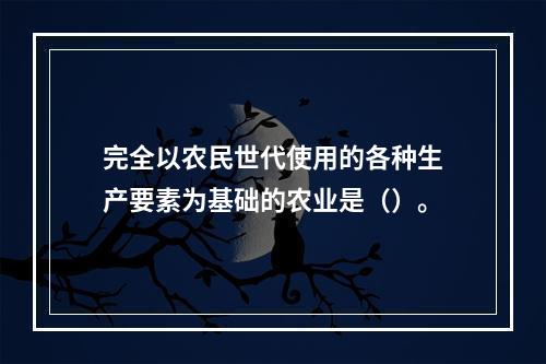 完全以农民世代使用的各种生产要素为基础的农业是（）。